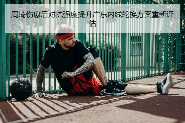 周琦伤愈后对抗强度提升广东内线轮换方案重新评估