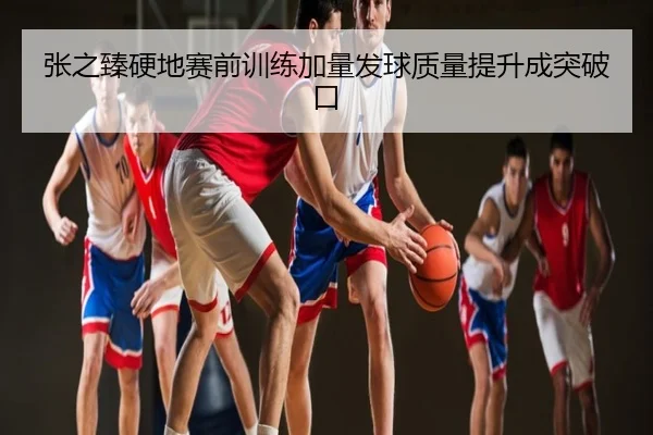 张之臻硬地赛前训练加量发球质量提升成突破口