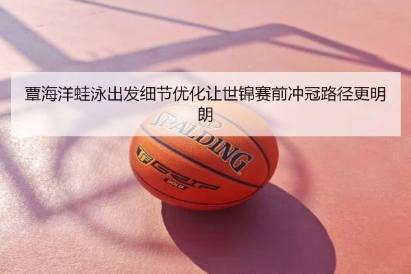 覃海洋蛙泳出发细节优化让世锦赛前冲冠路径更明朗