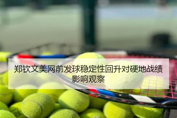 郑钦文美网前发球稳定性回升对硬地战绩影响观察