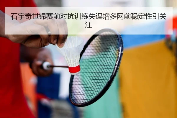 石宇奇世锦赛前对抗训练失误增多网前稳定性引关注