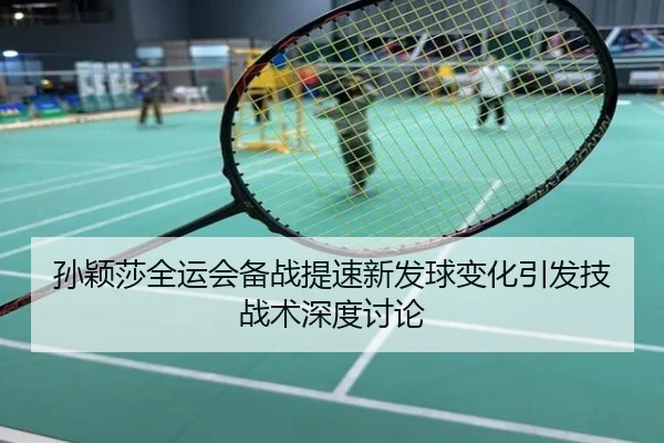 孙颖莎全运会备战提速新发球变化引发技战术深度讨论