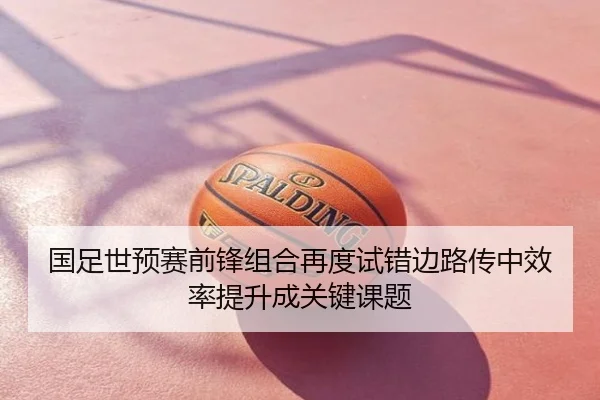 国足世预赛前锋组合再度试错边路传中效率提升成关键课题